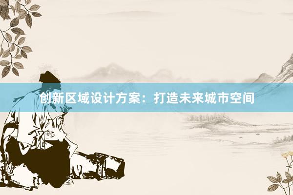 创新区域设计方案：打造未来城市空间